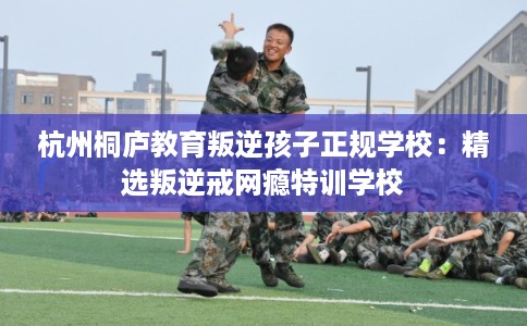 杭州桐庐教育叛逆孩子正规学校：精选叛逆戒网瘾特训学校