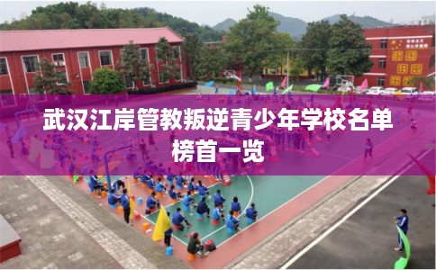 武汉江岸管教叛逆青少年学校名单榜首一览
