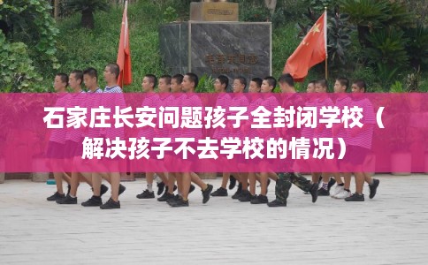 石家庄长安问题孩子全封闭学校（解决孩子不去学校的情况）