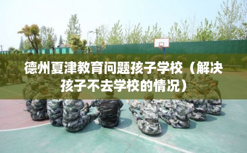 德州夏津教育问题孩子学校（解决孩子不去学校的情况）