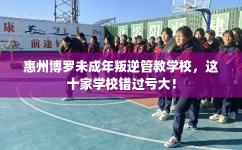 惠州博罗未成年叛逆管教学校，这十家学校错过亏大！