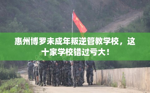 惠州博罗未成年叛逆管教学校，这十家学校错过亏大！