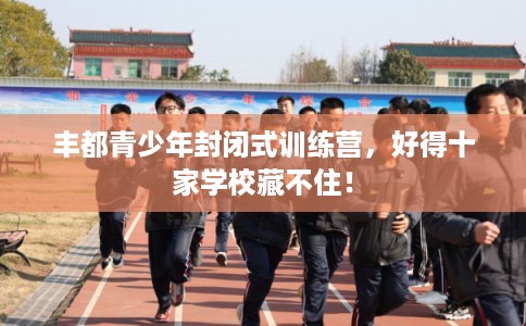 丰都青少年封闭式训练营，好得十家学校藏不住！