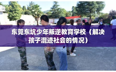 东莞东坑少年叛逆教育学校（解决孩子混迹社会的情况）