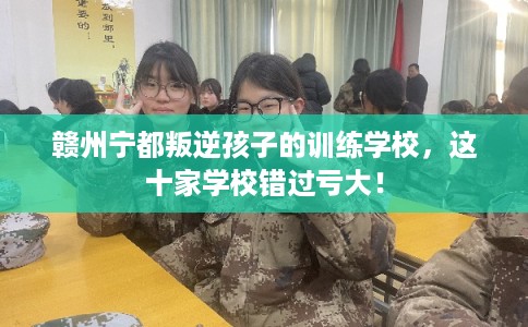 赣州宁都叛逆孩子的训练学校，这十家学校错过亏大！