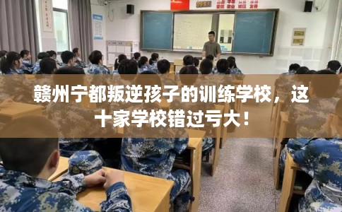 赣州宁都叛逆孩子的训练学校，这十家学校错过亏大！
