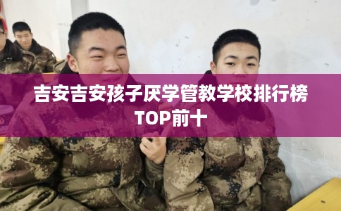 吉安吉安孩子厌学管教学校排行榜TOP前十