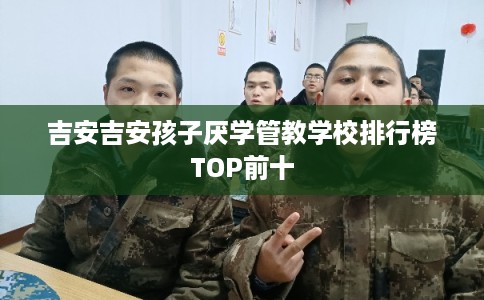 吉安吉安孩子厌学管教学校排行榜TOP前十