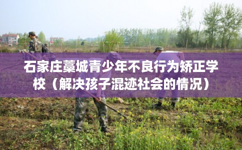 石家庄藁城青少年不良行为矫正学校（解决孩子混迹社会的情况）