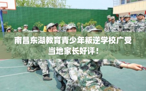 南昌东湖教育青少年叛逆学校广受当地家长好评！