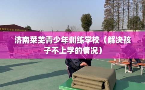 济南莱芜青少年训练学校(解决孩子不上学的情况) 济南莱芜青少年训练学校(解决孩子不上学的情况)
