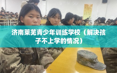 济南莱芜青少年训练学校（解决孩子不上学的情况）