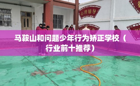 马鞍山和问题少年行为矫正学校（行业前十推荐）