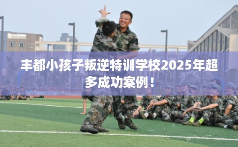 丰都小孩子叛逆特训学校2025年超多成功案例！
