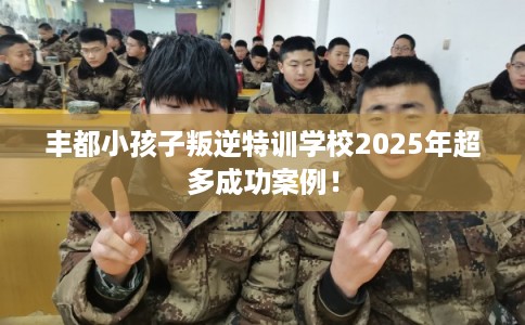 丰都小孩子叛逆特训学校2025年超多成功案例！