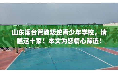 山东烟台管教叛逆青少年学校，请瞧这十家！本文为您精心筛选！