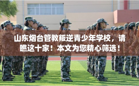 山东烟台管教叛逆青少年学校，请瞧这十家！本文为您精心筛选！