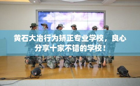 黄石大冶行为矫正专业学校，良心分享十家不错的学校！