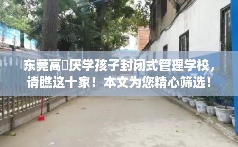 东莞高埗厌学孩子封闭式管理学校，请瞧这十家！本文为您精心筛选！