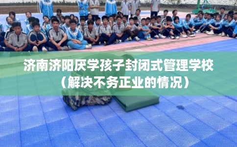 济南济阳厌学孩子封闭式管理学校（解决不务正业的情况）