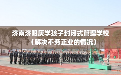 济南济阳厌学孩子封闭式管理学校（解决不务正业的情况）