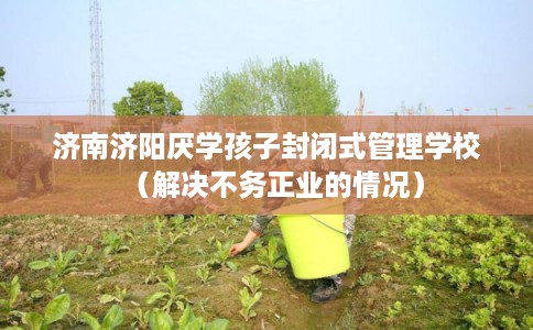 济南济阳厌学孩子封闭式管理学校（解决不务正业的情况）