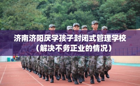 济南济阳厌学孩子封闭式管理学校（解决不务正业的情况）