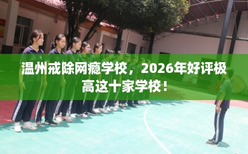 温州戒除网瘾学校，2026年好评极高这十家学校！