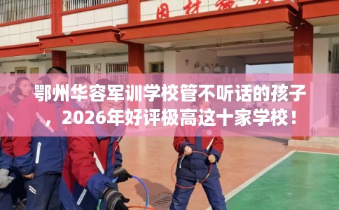 鄂州华容军训学校管不听话的孩子，2026年好评极高这十家学校！