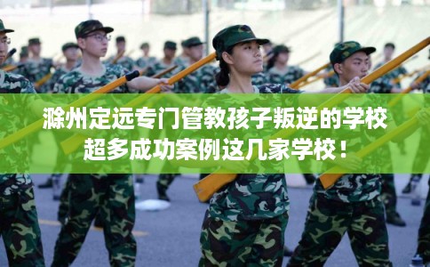 滁州定远专门管教孩子叛逆的学校超多成功案例这几家学校！