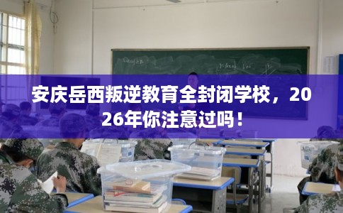 安庆岳西叛逆教育全封闭学校,2026年你注意过吗! 安庆岳西叛逆教育全封闭学校,2026年你注意过吗!