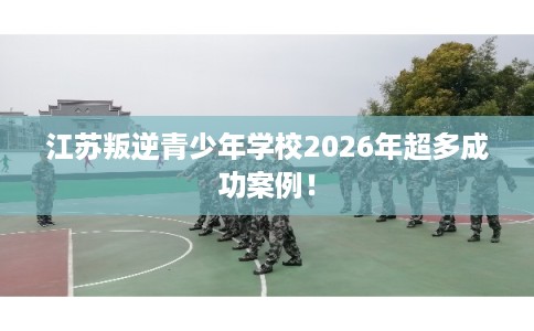 江苏叛逆青少年学校2026年超多成功案例！