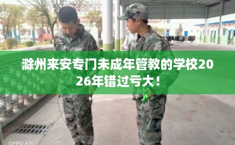 滁州来安专门未成年管教的学校2026年错过亏大！