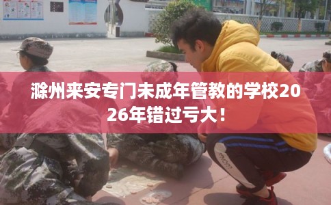 滁州来安专门未成年管教的学校2026年错过亏大！