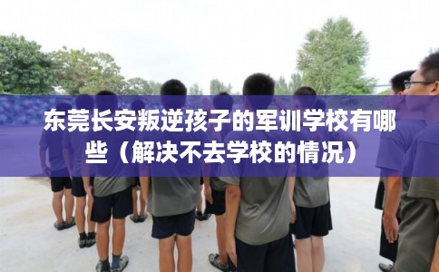 东莞长安叛逆孩子的军训学校有哪些(解决不去学校的情况) 东莞长安叛逆孩子的军训学校有哪些(解决不去学校的情况)