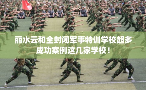 丽水云和全封闭军事特训学校超多成功案例这几家学校！