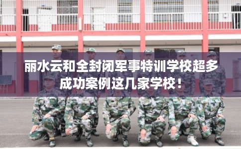 丽水云和全封闭军事特训学校超多成功案例这几家学校！