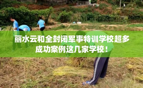 丽水云和全封闭军事特训学校超多成功案例这几家学校！