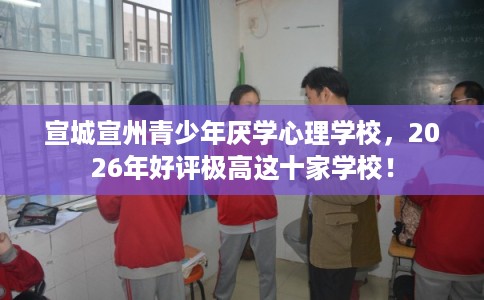 宣城宣州青少年厌学心理学校，2026年好评极高这十家学校！
