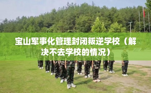 宝山军事化管理封闭叛逆学校（解决不去学校的情况）