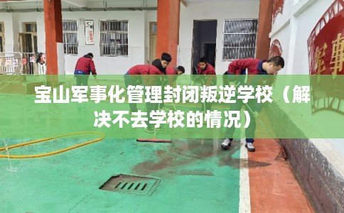 宝山军事化管理封闭叛逆学校（解决不去学校的情况）
