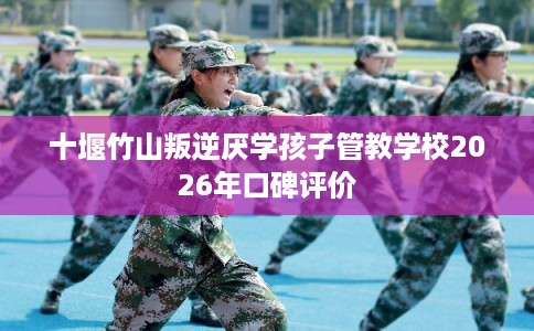 十堰竹山叛逆厌学孩子管教学校2026年口碑评价 十堰竹山叛逆厌学孩子管教学校2026年口碑评价