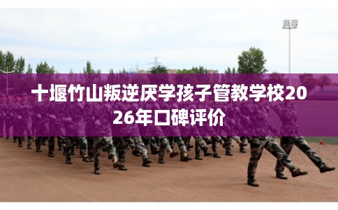 十堰竹山叛逆厌学孩子管教学校2026年口碑评价