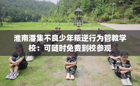 淮南潘集不良少年叛逆行为管教学校：可随时免费到校参观