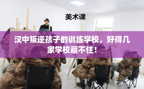 汉中叛逆孩子的训练学校，好得几家学校藏不住！