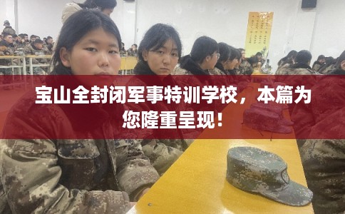 宝山全封闭军事特训学校，本篇为您隆重呈现！
