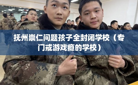 抚州崇仁问题孩子全封闭学校(专门戒游戏瘾的学校) 抚州崇仁问题孩子全封闭学校(专门戒游戏瘾的学校)