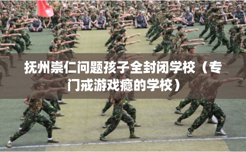 抚州崇仁问题孩子全封闭学校(专门戒游戏瘾的学校) 抚州崇仁问题孩子全封闭学校(专门戒游戏瘾的学校)