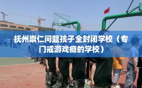 抚州崇仁问题孩子全封闭学校（专门戒游戏瘾的学校）