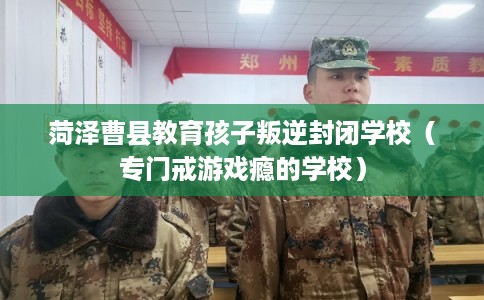 菏泽曹县教育孩子叛逆封闭学校（专门戒游戏瘾的学校）